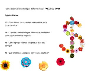Como desenvolver estratégias de forma eficaz? FAÇA SEU SWOT
Oportunidades
13 - Quais são as oportunidades externas que você
pode identificar?
14 - O que seu cliente deseja e precisa que pode servir
como oportunidade de negócio?
15 - Como agregar valor ao seu produto e ao seu
serviço?
16 - Que tendências você pode aproveitar a seu favor?
 