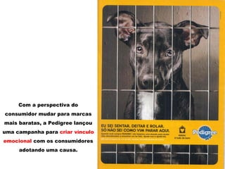 Com a perspectiva do
consumidor mudar para marcas
mais baratas, a Pedigree lançou
uma campanha para criar vínculo
emocional com os consumidores
adotando uma causa.
 