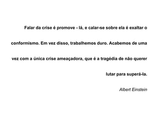 Falar da crise é promove - lá, e calar-se sobre ela é exaltar o
conformismo. Em vez disso, trabalhemos duro. Acabemos de uma
vez com a única crise ameaçadora, que é a tragédia de não querer
lutar para superá-la.
Albert Einstein
 