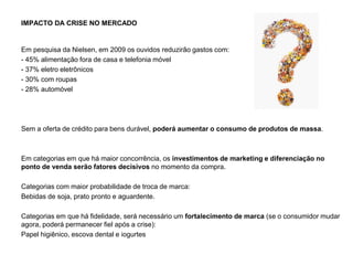 IMPACTO DA CRISE NO MERCADO
Em pesquisa da Nielsen, em 2009 os ouvidos reduzirão gastos com:
- 45% alimentação fora de casa e telefonia móvel
- 37% eletro eletrônicos
- 30% com roupas
- 28% automóvel
Sem a oferta de crédito para bens durável, poderá aumentar o consumo de produtos de massa.
Em categorias em que há maior concorrência, os investimentos de marketing e diferenciação no
ponto de venda serão fatores decisivos no momento da compra.
Categorias com maior probabilidade de troca de marca:
Bebidas de soja, prato pronto e aguardente.
Categorias em que há fidelidade, será necessário um fortalecimento de marca (se o consumidor mudar
agora, poderá permanecer fiel após a crise):
Papel higiênico, escova dental e iogurtes
 