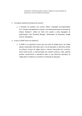 fornecedor. Facilmente podem mudar e adaptar as suas escolhas de
                   acordo com os seus melhores interesses.




5. Lista alguns exemplos de projectos de sucesso?

       a. 5 Exemplos de projectos com sucesso: Python (Linguagem de programação);
           VLC (Tocador multi plataforma e robusto. Toca praticamente todos os formatos de
           vídeos); Notepad++     (Editor de Texto com suporte a varias linguagens de
           programação); Free Download Manager (Gerenciador de Download); Google
           Chrome (Navegador).

6. O que é o OSOR? Qual o seu objectivo?

       a. O OSOR é um repositório comum que, para além do código fonte e do código
           objecto, disponibiliza informação sobre o uso de aplicações, as diferentes versões
           do software, licenças de código aberto e material relacionado com contratos.
           Dentro deste portal, as administrações dos estados membros, ainda, poderão
           partilhar conhecimento e experiência sobre as suas diferentes aplicações de
           código aberto. O objectivo é a partilha e reutilização de aplicações.
 