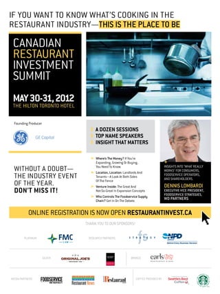If You Want To Know What’s Cooking In The
Restaurant Industry—This Is The place to be

 Canadian
 Restaurant
 Investment
 Summit
 MAY 30-31, 2012
 The Hilton Toronto Hotel

 Founding Producer
                                ❱	 A DOZEN SESSIONS
                                ❱	 TOP NAME SPEAKERS
                                ❱	 INSIGHT THAT MATTERS

                                ➤	Where’s The Money? If You’re
                                  Expanding, Growing Or Buying,                    +
                                                                                   insights into "what really
 WITHOUT A DOUBT—                 You Need To Know.
                                ➤	Location, Location: Landlords And
                                                                                   works" for consumers,
 THE INDUSTRY EVENT               Tenants—A Look At Both Sides
                                  Of The Fence
                                                                                   foodservice operators,
                                                                                   and shareholders.
 OF THE YEAR.                   ➤	Venture Inside: The Great And                    DENNIS LOMBARDI
 DON'T MISS IT!                   Not-So-Great In Expansion Concepts               EXECUTIVE VICE PRESIDENT,
                                                                                   FOOD­SERVICE STRATEGIES,
                                ➤	Who Controls The Foodservice Supply
                                  Chain? Get In On The Debate.
                                                                                   WD PARTNERS


           ONLINE REGISTRATION IS NOW OPEN RESTAURANTINVEST.CA
                              Thank you to our Sponsors!


        PLATINUM               RESEARCH PARTNERS




                     SILVER                                BRONZE




MEDIA PARTNERS                                                COFFEE PROVIDED BY
 