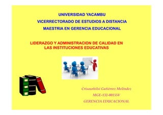 UNIVERSIDAD YACAMBUUNIVERSIDAD YACAMBU
VICERRECTORADO DE ESTUDIOS A DISTANCIAVICERRECTORADO DE ESTUDIOS A DISTANCIA
MAESTRIA EN GERENCIA EDUCACIONALMAESTRIA EN GERENCIA EDUCACIONAL
LIDERAZGO Y ADMINISTRACION DE CALIDAD ENLIDERAZGO Y ADMINISTRACION DE CALIDAD ENGO S C O CGO S C O C
LAS INSTITUCIONES EDUCATIVASLAS INSTITUCIONES EDUCATIVAS
Crisaurhilsi Gutiérrez MeléndezCrisaurhilsi Gutiérrez Meléndez
MGEMGE--132132--00155V00155V
GERENCIA EDUCACIONALGERENCIA EDUCACIONAL
 