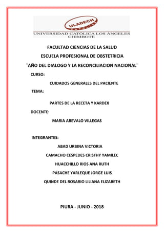 FACULTAD CIENCIAS DE LA SALUD
ESCUELA PROFESIONAL DE OBSTETRICIA
¨AÑO DEL DIALOGO Y LA RECONCILIACION NACIONAL¨
CURSO:
CUIDADOS GENERALES DEL PACIENTE
TEMA:
PARTES DE LA RECETA Y KARDEX
DOCENTE:
MARIA AREVALO VILLEGAS
INTEGRANTES:
ABAD URBINA VICTORIA
CAMACHO CESPEDES CRISTHY YAMILEC
HUACCHILLO RIOS ANA RUTH
PASACHE YARLEQUE JORGE LUIS
QUINDE DEL ROSARIO LILIANA ELIZABETH
PIURA - JUNIO - 2018
 