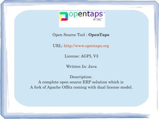 Open Source Tool : OpenTaps 
URL: http://www.opentaps.org 
License: AGPL V3
Written In: Java
Description: 
A complete open source ERP solution which is 
A fork of Apache OfBiz coming with dual license model.
 