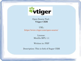 Open Source Tool : 
Vtiger CRM
URL:
https://www.vtiger.com/open­source/ 
License: 
Mozilla MPL 1.1
Written in: PHP
Description: This is fork of Sugar CRM
 