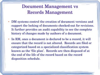 Document Management vs
Records Management
● DM systems control the creation of document versions and 
support the locking of documents checked­out for revisions. 
It further provides an audit capability to see the complete 
history of changes made by authors of a document.
● In RM, once a document is declared to be a record, it will 
ensure that the record is not altered.  Records are filed or 
categorized based on a specialized classification system 
known as the ‘file plan’.  Records are then disposed of at 
the end of the life of the record based on the record 
disposition schedule.
 