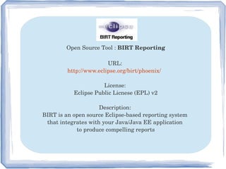 Open Source Tool : BIRT Reporting
URL: 
http://www.eclipse.org/birt/phoenix/  
License: 
Eclipse Public Licnese (EPL) v2
Description: 
BIRT is an open source Eclipse­based reporting system 
that integrates with your Java/Java EE application 
to produce compelling reports
 