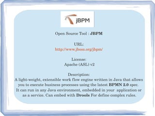 Open Source Tool : JBPM 
URL: 
http://www.jboss.org/jbpm/ 
License: 
Apache (ASL) v2
Description: 
A light­weight, extensible work flow engine written in Java that allows 
you to execute business processes using the latest BPMN 2.0 spec.  
It can run in any Java environment, embedded in your  application or 
as a service. Can embed with Drools For define complex rules.
 