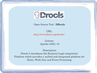 Open Source Tool : DRools 
URL: 
http://www.jboss.org/drools/  
License: 
Apache (ASL) v2
Description:
Drools 5 introduces the Business Logic integration 
Platform which provides a unified and integrated platform for 
Rules, Work flow and Event Processing 
 