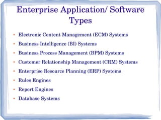 Enterprise Application/ Software 
Types
● Electronic Content Management (ECM) Systems 
● Business Intelligence (BI) Systems
● Business Process Management (BPM) Systems
● Customer Relationship Management (CRM) Systems 
● Enterprise Resource Planning (ERP) Systems
● Rules Engines
● Report Engines
● Database Systems
 