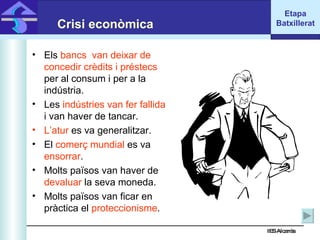 IES Alcarràs IES Alcarràs Crisi econòmica Els  bancs  van deixar de concedir crèdits i préstecs  per al consum i per a la indústria. Les  indústries van fer fallida  i van haver de tancar. L’atur  es va generalitzar. El  comerç mundial  es va  ensorrar . Molts països van haver de  devaluar  la seva moneda. Molts països van ficar en pràctica el  proteccionisme . Etapa Batxillerat 