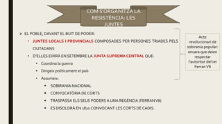  EL POBLE, DAVANT EL BUIT DE PODER:
• JUNTES LOCALS I PROVINCIALS COMPOSADES PER PERSONES TRIADES PELS
CIUTADANS
• D’ELLES EIXIRÀ EN SETEMBRE LA JUNTA SUPREMA CENTRAL QUE:
• Coordina la guerra
• Dirigeix políticament el país
• Assumeix:
 SOBIRANIA NACIONAL
 CONVOCATÒRIA DE CORTS
 TRASPASSA ELS SEUS PODERSA UNA REGÈNCIA (FERRANVII)
 ES DISOLDRÀ EN 1810 CONVOCANT LES CORTS DE CADIS.
Acte
revolucionari de
sobirania popular:
encara que deien
respectar
l’autoritat del rei
FerranVII
COM S’ORGANITZA LA
RESISTÈNCIA: LES
JUNTES
 