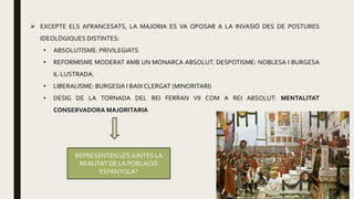  EXCEPTE ELS AFRANCESATS, LA MAJORIA ES VA OPOSAR A LA INVASIÓ DES DE POSTURES
IDEOLÒGIQUES DISTINTES:
• ABSOLUTISME: PRIVILEGIATS
• REFORMISME MODERAT AMB UN MONARCA ABSOLUT. DESPOTISME: NOBLESA I BURGESA
IL·LUSTRADA.
• LIBERALISME: BURGESIA I BAIX CLERGAT (MINORITARI)
• DESIG DE LA TORNADA DEL REI FERRAN VII COM A REI ABSOLUT: MENTALITAT
CONSERVADORA MAJORITARIA
REPRESENTEN LES JUNTES LA
REALITAT DE LA POBLACIÓ
ESPANYOLA?
 