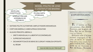 MODEL POLÍTIC DE JOSE
I: L’ESTATUT DE BAIONA
NO ÉS UNA
CONSTITUCIÓ ÉS UNA CARTA
OTORGADA
APROVAT PER UNA
ASSEMBLEA DE
NOTABLES
• SISTEMA POLÍTICAUTORITARI:AMPLIS PODERS MONARQUIA
• CORTS BICAMERALS I AMB SUFRAGICENSATARI
• ALGUNS PRINCIPIS LIBERALS:
• DRETS INDIVIDUALS I LLIBERTATS ECONÒMIQUES
• SUPRESSIÓ INQUISICIÓ
• DESAMORTITZACIÓ DE BENS DE CLERGAT I NOBLESAOPOSATS
AL RÈGIM
QUI HO RECOLZA? PERQUÈ?
 