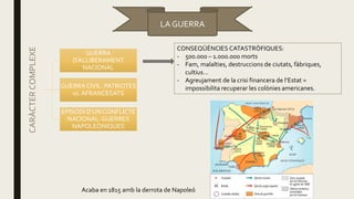 LA GUERRA
CARÀCTERCOMPLEXE
GUERRA
D’ALLIBERAMENT
NACIONAL
GUERRA CIVIL: PATRIOTES
vs. AFRANCESATS
EPISODI D’UN CONFLICTE
NACIONAL: GUERRES
NAPOLEÒNIQUES
CONSEQÜÈNCIES CATASTRÒFIQUES:
- 500.000 – 1.000.000 morts
- Fam, malalties, destruccions de ciutats, fàbriques,
cultius…
- Agreujament de la crisi financera de l’Estat =
impossibilita recuperar les colònies americanes.
Acaba en 1815 amb la derrota de Napoleó
 