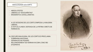 - ABSOLUTISTES
- LIBERALSO “DOCEAÑISTAS”
- MODERATSO JOVELLANISTES
IDEOLOGIADE LES CORTS
AL DISCURS INAUGURAL DE LES CORTS ES PROCLAMA:
- SOBIRANIA NACIONAL
- SEPARACIÓ DE PODERS
- RECONEIXEMENT DE FERRANVII COM L’ÚNIC REI
D’ESPANYA
- A LES SESSIONS DE LES CORTS S’IMPOSA LA MAJORIA
LIBERAL
- ATOTS ELS UNEIX: DEFENSA DE LA PÀTRIA I DRETS DE
FERRANVII.
 