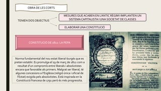 OBRA DE LES CORTS
TENIEN DOS OBJECTIUS
ELABORAR UNA CONSTITUCIÓ
MESURESQUEACABEN EN L’ANTIC RÈGIM I IMPLANTEN UN
SISTEMACAPITALISTA I UNA SOCIETAT DE CLASSES
CONSTITUCIÓ DE 1812: LA PEPA
Norma fundamental del nou estat liberal-burgés que es
preten establir. Es promulga el 19 de març de 1812 com a
resultat d’un compromís entre liberals i absolutistes
encara que favorable als primers. Malgrat ser liberal, té
algunes concesions a l’Esglèsia (religió única i oficial de
l’Estat) exigida pels absolutistes. Està inspirada en la
Constitució francesa de 1791 però és més progressita.
 