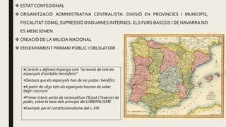  ESTAT CONFESIONAL
 ORGANITZACIÓ ADMINISTRATIVA CENTRALISTA: DIVISIÓ EN PROVINCIES I MUNICIPIS,
FISCALITAT COMÚ, SUPRESSIÓ D’ADUANES INTERNES. ELS FURS BASCOS I DE NAVARRA NO
ES MENCIONEN.
 CREACIÓ DE LA MILICIA NACIONAL
 ENSENYAMENT PRIMARI PÚBLIC I OBLIGATORI
•L’article 1 defineix Espanya com “la reunió de tots els
espanyols d’ambdós hemisferis”
•Destaca que els espanyols han de ser justos i benèfics
•A partir de 1830 tots els espanyols hauran de saber
llegir i escriure
•Primer intent seriós de racionalitzar l’Estat i l’exercici de
poder, sobre la base dels principis del LIIBERALISME
•Exemple per al constitucionalisme del s. XIX.
 