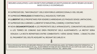 MESURES LEGISLATIVES: LLEIS I DECRETS PER SUPRIMIR LES INSTITUCIONS DE L’ANTIC RÈGIM I LES SEUES
BASES SOCIALS I ECONÒMIQUES
 SUPRESSIÓ DEL “MAYORAZGO” I DELS SENYORIUS JURISDICCIONALS I DEL DELME.
 SUPRESSIÓ PRIVILEGIS ESTAMENTALS, INQUISICIÓ,TORTURA
 LLIBERTAT DELS PROPIETARIS PERVENDREO ARRENDAR LES FINQUES SENSE LIMITACIONS…
 SUPRESSIÓ DELSGREMIS I LLIBERTAT D’INDUSTRIA,COMERÇ I CONTRACTACIÓ
 NOVA DESAMORTITZACIÓ A LES PROPIETATS DELS AFRANCESATS, COMUNITATS RELIGIOSES I
A LES TERRES DE COMUNS QUE EREN PROPIETAT DELS AJUNTAMENTS: LA MEITAT SERIA
VENUDA I LA RESTA REPARTIDES ENTRE COMBATENTS I VEÏNS SENSE TERRA. L’OBJECTIU ERA
EL PAGAMENT DEL DEUTEADQUIRITAL REGNAT DE CARLES IV.
POCA EFICÀCIA DETOTES LES MESURES PERQUÈ LES CORTS ESTAVEN AILLADES, NOTENIEN CAPACITAT OPERATIVA I LA
MONARQUIA FOU RESTAURADA EN 1814, QUAN FERRAN VII S’OBLIDÀ DELS PRINCIPIS DE LES CORTS DE CADIS. EN 1833,
SERAN DE NOU EL PROGRAMA ESENCIAL DEL LIBERALISME.
 