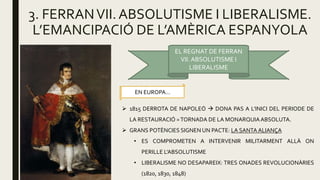 3. FERRANVII.ABSOLUTISME I LIBERALISME.
L’EMANCIPACIÓ DE L’AMÈRICA ESPANYOLA
EL REGNAT DE FERRAN
VII.ABSOLUTISME I
LIBERALISME
EN EUROPA…
 1815 DERROTA DE NAPOLEÓ  DONA PAS A L’INICI DEL PERIODE DE
LA RESTAURACIÓ =TORNADA DE LA MONARQUIAABSOLUTA.
 GRANS POTÈNCIES SIGNEN UN PACTE: LA SANTA ALIANÇA
• ES COMPROMETEN A INTERVENIR MILITARMENT ALLÀ ON
PERILLE L’ABSOLUTISME
• LIBERALISME NO DESAPAREIX: TRES ONADES REVOLUCIONÀRIES
(1820, 1830, 1848)
 