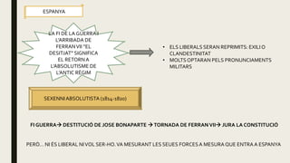 LA FI DE LA GUERRA I
L’ARRIBADA DE
FERRANVII “EL
DESITJAT” SIGNIFICA
EL RETORNA
L’ABSOLUTISME DE
L’ANTIC RÈGIM
ESPANYA
• ELS LIBERALS SERAN REPRIMITS: EXILIO
CLANDESTINITAT
• MOLTS OPTARAN PELS PRONUNCIAMENTS
MILITARS
SEXENNIABSOLUTISTA (1814-1820)
FI GUERRA DESTITUCIÓ DE JOSE BONAPARTE TORNADA DE FERRANVII JURA LA CONSTITUCIÓ
PERÒ… NI ÉS LIBERAL NIVOL SER-HO.VA MESURANT LES SEUES FORCESA MESURA QUE ENTRAA ESPANYA
 