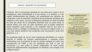 SIGNA EL “MANIFIEST DE LOS PERSES”
"Artículo 134. La monarquía absoluta es una obra de la razón y de la
inteligencia, está subordinada a la ley divina, a la justicia y a las
reglas fundamentales del Estado; fue establecida por derecho de
conquista, o por la sumisión voluntaria de los primeros hombres que
eligieron a sus reyes. Así que el Soberano absoluto no tiene facultad
de usar sin razón de su autoridad (derecho que no quiso tener el
mismo Dios); por esto ha sido necesario que el poder soberano
fuese absoluto, para prescibir a los súbditos todo lo que mira al
interés común, y obliga a la obediencia a los que se niegan a ella. [...]
Los más sabios políticos han preferido esta monarquía a todo otro
gobierno, [...].
No pudiendo dejar de cerrar este respetuoso Manifiesto en cuanto
permita el ámbito de nuestra representación y nuestros votos
particulares con la protesta de que se estime siempre sin valor esa
constitución de Cádiz y por no aprobada por V.M. ni por las
provincias [...], que piden la previa celebración de unas cortes
españolas legítimamente congregadas en libertad y con arreglo a las
antiguas leyes".
 