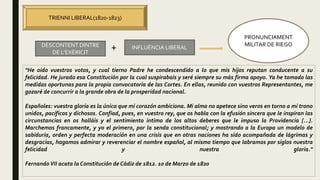 TRIENNI LIBERAL(1820-1823)
DESCONTENT DINTRE
DE L’EXÈRICIT
INFLUÈNCIA LIBERAL+
PRONUNCIAMENT
MILITAR DE RIEGO
"He oído vuestros votos, y cual tierno Padre he condescendido a lo que mis hijos reputan conducente a su
felicidad. He jurado esa Constitución por la cual suspirabais y seré siempre su más firma apoyo. Ya he tomado las
medidas oportunas para la propia convocatoria de las Cortes. En ellas, reunido con vuestros Representantes, me
gozaré de concurrir a la grande obra de la prosperidad nacional.
Españoles: vuestra gloria es la única que mi corazón ambiciona. Mi alma no apetece sino veros en torno a mi trono
unidos, pacíficos y dichosos. Confiad, pues, en vuestro rey, que os habla con la efusión sincera que le inspiran las
circunstancias en os halláis y el sentimiento íntimo de los altos deberes que le impuso la Providencia [...].
Marchemos francamente, y yo el primero, por la senda constitucional; y mostrando a la Europa un modelo de
sabiduría, orden y perfecta moderación en una crisis que en otras naciones ha sido acompañada de lágrimas y
desgracias, hagamos admirar y reverenciar el nombre español, al mismo tiempo que labramos por siglos nuestra
felicidad y nuestra gloria."
FernandoVII acata la Constitución de Cádiz de 1812. 10 de Marzo de 1820
 