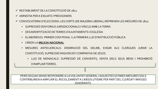  RESTABLIMENT DE LA CONSTITUCIÓ DE 1812
 AMNISTIA PER A EXILIATS I PRESSONERS
 CONVOCATÒRIA D’ELECCIONS: LES CORTS (DE MAJORIA LIBERAL) REPRENEN LES MESURES DE 1812:
• SUPRESSIÓ SENYORIUS JURISDICCIONALS IVINCLEAMB LATERRA
• DESAMORTITZACIÓ DETERRES D’AJUNTAMENTS I ESGLÈSIA
• ELABOREN EL PRIMERCODI PENAL I LA PRIMERA LLEI D’INSTRUCCIÓ PÚBLICA
• CREEN LA MILICIA NACIONAL
• MESURES ANTICLERICALS: DISMINUCIÓ DEL DELME, EXIGIR ALS CLERGUES JURAR LA
CONSTITUCIÓ, SUPRESSIÓ INQUISICIÓ I COMPANYIA DE JESÚS.
• LLEI DE MONACALS: SUPRESSIÓ DE CONVENTS, VENTA DELS SEUS BÉNS I PROHIBICIÓ
D’AMPLIARTERRES.
PERÒ SEGUIA SENSE RESPONDRE A LAVOLUNTAT GENERAL I AQUESTESÚLTIMES MESURES SOLS
CONTRIBUIRENA AMPLIAR EL RECOLZAMENTA L’ABSOLUTISME PER PART DEL CLERGAT I MASSES
IGNORANTS.
 