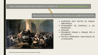 INICIS: AFAN REFORMISTAAMB UN EQUIP D’IL·LUSTRATS  FLORIDABLANCA PRIMER MINISTRE
REVOLUCIÓ FRANCESA = POR  CANVI RADICAL EN L’ORIENTACIÓ POLÍTICA
 SUSPENSIÓ DELS PACTES DE FAMILIA
AMB FRANÇA
 ESTABLIMENT DE CONTROLS A LES
FRONTERES
 CENSURA
 PROHIBICIÓ D’ANAR A FRANÇA PER A
ESTUDIANTS
 POLÍTICA REPRESSIVA: REACTIVACIÓ DE
LA INQUISICIÓ.
El tribunal de la Santa Inquisición. Francisco de Goya. 1812-1819.
 