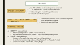 OBSTACLES
OPOSICIÓABSOLUTISTA
Rei  fa ús del dret de vet i recolza qualsevol conspiració
 intent de colp d’ Estat de la Guàrdia Reial (1822)
Noblesa i clergat  creació de les partides realistes
Sectors de l’exèrcit i el camperolat
FALTA DE RECOLZAMENT DEL
CAMPEROLAT
- El liberalisme no li dona accés a les terres i aquestes
foren venudes a la burgesia
- Augment de la pressió fiscal
DIVISIÓ DELS LIBERALS
A) MODERATS (o doceañistas)
• Reformes amb prudència i amb la participació del rei.
• Argüelles, Martinez de la Rosa,Toreno… participen en els primers governs
B) EXALTATS (o veinteañistas)
• Accelerar reformes, limitar poder reial i reprimir l’absolutisme.
• Es recolzen en la classe mitja urbana, Milicia Nacional i en oficials de l’exèrcit.
• Governaran en 1822. Mendizábal, Galiano, Riego…
 