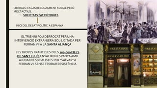 LIBERALS: ESCÀS RECOLZAMENT SOCIAL PERÒ
MOLT ACTIUS.
• SOCIETATS PATRIÒTIQUES
INICI DEL DEBAT POLÍTIC A ESPANYA
ELTRIENNI FOU DERROCAT PER UNA
INTERVENCIÓ EXTRANJERA SOL·LICITADA PER
FERRANVIIA LA SANTAALIANÇA
LESTROPES FRANCESES DELS 100.000 FILLS
DE SANT LLUÍS ENVAEIXEN ESPANYA AMB
AJUDA DELS REALISTES PER “SALVAR”A
FERRANVII SENSETROBAR RESISTÈNCIA
 
