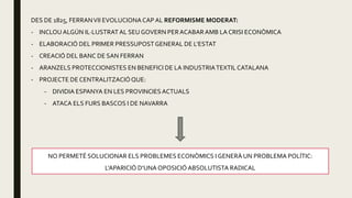 DES DE 1825, FERRANVII EVOLUCIONACAP AL REFORMISME MODERAT:
- INCLOU ALGÚN IL·LUSTRATAL SEU GOVERN PERACABARAMB LA CRISI ECONÒMICA
- ELABORACIÓ DEL PRIMER PRESSUPOSTGENERAL DE L’ESTAT
- CREACIÓ DEL BANC DE SAN FERRAN
- ARANZELS PROTECCIONISTES EN BENEFICI DE LA INDUSTRIATEXTIL CATALANA
- PROJECTE DE CENTRALITZACIÓQUE:
- DIVIDIA ESPANYA EN LES PROVINCIES ACTUALS
- ATACA ELS FURS BASCOS I DE NAVARRA
NO PERMETÉ SOLUCIONAR ELS PROBLEMES ECONÒMICS I GENERÀ UN PROBLEMA POLÍTIC:
L’APARICIÓ D’UNA OPOSICIÓABSOLUTISTA RADICAL
 