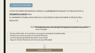 2. QÜESTIÓ SUCCESÒRIA
- A PUNT DETINDRE DESCEDÈNCIA: DEROGA LA LLEI SÀLICA MITJANÇANT LA PUBLICACIÓ DE LA
PRAGMÀTICA SANCIÓ (1830)
- EL NAIXEMENT D’ISABEL DEIXA FORA DE LA SUCCESSIÓA CARLES Mª ISIDRE  DISGUST DELS
REIALISTES
ELS PARTIDARIS DE DON CARLES PROVOQUEN ELS SUCCESOS DE LA GRANJA- Aconsegueixen que el rei derogue la Pragmatica Sanció però després la
torna a restablir
- Als seus últims dies, el rei nombra un nou govern presidit per Cea Bermúdez
- Autoritza a la reina a presidir el Consell de Ministres
- La reina s’apropa als liberals decretant una amnistia
- 1833 mor FerranVII deixant com hereva la seua filla Isabel
GUERRA CARLINA
 