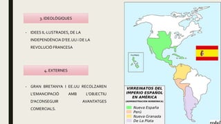 3. IDEOLÒGIQUES
4. EXTERNES
- IDEES IL·LUSTRADES, DE LA
INDEPENDÈNCIA D’EE.UU i DE LA
REVOLUCIÓ FRANCESA
- GRAN BRETANYA I EE.UU RECOLZAREN
L’EMANCIPACIÓ AMB L’OBJECTIU
D’ACONSEGUIR AVANTATGES
COMERCIALS.
 