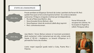 ETAPES DE L’EMANCIPACIÓ
1810-1814
1816-1824
Procés semblant al d’Espanya: formació de Juntes i partidaris de FerranVII. Però
queden fora quan es fa la Junta Suprema Central i les Juntes es declaren
autònomes  Alguns virregnats s’inclinen per la Independència
• Riu de la Plata (Jose Martin). 1810
• Nova Granada (Simon Bolivar). 1810
• Nova Espanya: intent de revolució (1808-1815) reprimit
• Perú: contrarevolucionari.
FerranVII tracta de
recuperar les colónies. Ho
fa excepte en Argentina
(1816) i Paraguay (1811)
Jose Martin i Simon Bolivar extenen el moviment prometent:
abolir esclavitud i millor tractament per als indis, contant amb
l’ajuda d’ EE.UU i Anglaterra. La situació d’Espanya no li
permeté fer front a les revoltes.
L’antic imperi espanyol quedà reduït a Cuba, Puerto Rico i
Filipines.
 