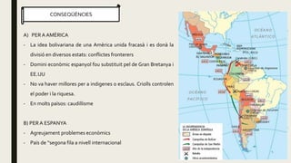 CONSEQÜÈNCIES
A) PER A AMÈRICA
- La idea bolivariana de una Amèrica unida fracasà i es donà la
divisió en diversos estats: conflictes fronterers
- Domini econòmic espanyol fou substituit pel de Gran Bretanya i
EE.UU
- No va haver millores per a indigenes o esclaus. Criolls controlen
el poder i la riquesa.
- En molts països: caudillisme
B) PERA ESPANYA
- Agreujament problemes econòmics
- Païs de “segona fila a nivell internacional
 