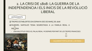 2. LA CRISI DE 1808: LA GUERRA DE LA
INDEPENDENCIA I ELS INICIS DE LA REVOLUCIÓ
LIBERAL
ANTECEDENTS
 TROPES ESTABLERTES EN ESPANYA DES DE MARÇ DE 1808
 RUMORS: NAPOLEÓ TENIA SEGRESTADA A LA FAMILIA REIAL A
BAYONA
- UNA MULTITUD CERCA EL PALAU REIAL  DISPARS PER PART DE LESTROPES FRANCESES
ALÇAMENT POPULAR DEL 2 DE MAIG
 