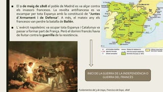■ El 2 de maig de 1808 el poble de Madrid es va alçar contra
els invasors francesos. La revolta antifrancesa es va
escampar per tota Espanya amb la constitució de “Juntes
d´Armament i de Defensa”. A més, el mateix any els
francesos van perdre la batalla de Bailén.
■ L´exèrcit napoleònic va ocupar tota Espanya i Catalunya va
passar a formar part de França. Però el domini francès havia
de lluitar contra la guerrilla de la resistència.
Fusilamientos del 3 de mayo, Francisco de Goya. 1808
INICI DE LA GUERRA DE LA INDEPENDÈNCIAO
GUERRA DEL FRANCÉS
 
