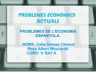 PROBLEMES ECONÒMICS
ACTUALS
PROBLEMES DE L'ECONOMIA
ESPANYOLA.
NOMS: Celia Gómez Climent
Rosa Albert Moscardó
CURS: 1r BAT A
 