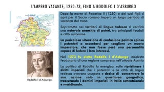 L’IMPERO VACANTE, 1250-73, FINO A RODOLFO I D’ASBURGO
Dopo la morte di Federico II (1250) e dei suoi figli si
aprì per il Sacro romano impero un lungo periodo di
vacanza del trono
Soprattutto nei territori di lingua tedesca si verificò
una notevole anarchia di poteri, tra principati feudali
e città autonome.
La pericolosa situazione di confusione politica spinse
i potentati a accordarsi per scegliere un nuovo
imperatore, che non fosse però una personalità
capace di ledere i loro interessi.
Nel 1273 fu eletto Rodolfo I d’Asburgo, modesto
feudatario di una regione compresa nell’attuale Austria
La politica di Rodolfo fu energica: volle ripristinare i
diritti imperiali che i potentati e le città di lingua
tedesca avevano usurpato e decise di concentrare la
sua azione solo in quest’area geografica,
trascurando i domini imperiali in Italia settentrionale
e meridionale.
Rodolfo I d’Asburgo
 