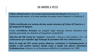 UN IMPERO A PEZZI
L’Italia settentrionale si era ormai autonomizzata da decenni attraverso la
fondazione dei comuni e le lotte condotte da questi contro Federico I e Federico II
L’Italia meridionale era contesa da due casate straniere: gli Anjou di Francia e e
gli aragonesi di Spagna.
L’area dell’odierna Svizzera nei progetti degli Asburgo doveva diventare loro
dominio personale, ma dimostrò un’inaspettata combattività
Alla fine del XIII secolo tre “cantoni” (comunità) – Schwyz, Unterwalden e Uri – si
coalizzarono per impedire agli Asburgo di procedere alla loro sottomissione
Entro la metà del XIV secolo questa alleanza, costituitasi in Confederazione, si
ampliò a altri quattro cantoni, dando corpo a quella che adesso chiamiamo
Confederazione svizzera, la cui formazione definitiva si concluderà nel 1500
 