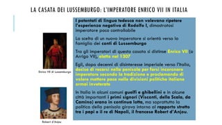 LA CASATA DEI LUSSEMBURGO: L’IMPERATORE ENRICO VII IN ITALIA
I potentati di lingua tedesca non volevano ripetere
l’esperienza negativa di Rodolfo I, dimostratosi
imperatore poco controllabile
La scelta di un nuovo imperatore si orientò verso la
famiglia dei conti di Lussemburgo
Tra gli imperatori di questa casata si distinse Enrico VII (o
Arrigo VII), eletto nel 1307
Egli, dopo decenni di disinteresse imperiale verso l’Italia,
decise di recarsi nella penisola per farsi incoronare
imperatore secondo la tradizione e proclamando di
volere mettere pace nelle divisioni politiche italiane
ormai inveterate
In Italia in alcuni comuni guelfi e ghibellini e in alcune
città importanti i primi signori (Visconti, della Scala, da
Camino) erano in continua lotta, ma soprattutto la
politica della penisola girava intorno al rapporto stretto
tra i papi e il re di Napoli, il francese Robert d’Anjou.
Enrico VII di Lussemburgo
Robert d’Anjou
 