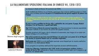LA FALLIMENTARE SPEDIZIONE ITALIANA DI ENRICO VII, 1310-1313
La discesa in Italia di Enrico VII cominciò nel 1310.
Molti intellettuali italiani, tra cui Dante, sperarono che il ritorno dell’imperatore in Italia
dopo anni avrebbe portato la pace e il ristabilimento dei giusti rapporti di potere con
il papa
La spedizione in Italia di Enrico VII si rivelò fallimentare: anziché pacificare le
fazioni, l’imperatore partecipò alle lotte fra gli schieramenti e diventò il capo dei
ghibellini
Si creò un duro conflitto tra Enrico VII e i ghibellini da una parte; il papa, Robert
d’Anjou, il re di Francia e i guelfi dall’altra.
Nel 1312 cinse a Roma la corona imperiale, ma l’incoronazione fu dovuta soprattutto
all’azione violenta in suo favore da parte del popolo romano.
Dovette accettare dal papa, che lo minacciò di scomunica, una tregua di un anno con
Robert d’Anjou e il re di Francia
Nel 1313 condannò per lesa maestà Robert e lo privò dei suoi poteri di re di Napoli
e di Sicilia (in quanto Robert era un vassallo imperiale)
Nell’estate del 1313 si avviò dall’Italia centrale verso Napoli per lo scontro definitivo
con Robert, ma morì presso Siena
Il suo progetto di ripristino dell’autorità imperiale terminò definitivamente.
Ludovico il Bavaro, imperatore dal 1322, tentò un’operazione politica simile a
quella di Enrico VII, scendendo in Italia e provocando conflitti aspri con il papato e gli
angioini, ma senza esito.
Ludovico il Bavaro
Stemma degli angioini
 
