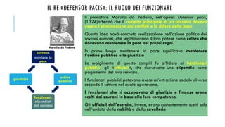 IL RE «DEFENSOR PACIS»: IL RUOLO DEI FUNZIONARI
Il pensatore Marsilio da Padova, nell’opera Defensor pacis,
(1324)affermò che il compito principale di un sovrano doveva
essere l’eliminazione dei conflitti e la difesa della pace
Questa idea trovò concreta realizzazione nell’azione politica dei
sovrani europei, che legittimavano il loro potere come coloro che
dovevano mantenere la pace nei propri regni.
In primo luogo mantenere la pace significava mantenere
l’ordine pubblico e la giustizia
Lo svolgimento di questo compiti fu affidato ai funzionari
pubblici, gli «ufficiali», che ricevevano uno stipendio come
pagamento del loro servizio.
I funzionari pubblici potevano avere un’estrazione sociale diversa
secondo il settore nel quale operavano.
I funzionari che si occupavano di giustizia e finanze erano
scelti dai sovrani in base alla loro competenza.
Gli ufficiali dell’esercito, invece, erano costantemente scelti solo
nell’ambito della nobiltà e della cavalleria
Marsilio da Padova
sovrano:
mantiene la
pace
ordine
pubblico
funzionari,
stipendiati
dal sovrano
giustizia
 