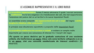 LE ASSEMBLEE RAPPRESENTATIVE E IL LORO RUOLO
Le assemblee rappresentative furono il mezzo attraverso il quale i sovrani cercarono
la mediazione tra le loro esigenze e le rivendicazioni dei ceti, che mal sopportavano
l’estensione del potere del re sui territori e le nuove imposizioni fiscali.
Le assemblee erano composte dai rappresentanti dei ceti o corpi del regno: nobiltà;
borghesia cittadina; città; ecclesiastici
In principio esse discutevano soprattutto a proposito delle imposizioni fiscali
Le assemblee mediavano tra sovrano e società e svolsero un compito molto
importante per creare una comunanza di interessi tra i «corpi» del regno
«Fu questo un passo decisivo per la graduale costruzione di una coscienza
unitaria, che trasformasse un regno, inteso solo come territorio sottoposto a un re,
in un paese, cioè una comunità caratterizzata da interessi condivisi.» (G.
Albertoni)
 