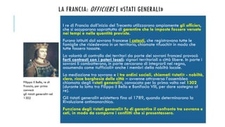 LA FRANCIA: OFFICIERS E «STATI GENERALI»
I re di Francia dall’inizio del Trecento utilizzarono ampiamente gli officiers,
che si occuparono soprattutto di garantire che le imposte fossero versate
nei tempi e nelle quantità previste.
Furono istituiti dal sovrano francese i catasti, che registravano tutte le
famiglie che risiedevano in un territorio, chiamate «fuochi» in modo che
tutte fossero tassate.
La volontà di controllo dei territori da parte dei sovrani francesi provocò
forti contrasti con i poteri locali: signori territoriali o città libere. In parte i
sovrani li combatterono, in parte cercarono di integrarli nel regno,
assumendo come «ufficiali» anche i membri della nobiltà locale.
La mediazione tra sovrano e i tre ordini sociali, chiamati «stati» - nobiltà,
clero, ricca borghesia delle città – avvenne attraverso l’assemblea
chiamata degli «stati generali», convocata per la prima volta nel 1302
(durante la lotta tra Filippo il Bello e Bonifacio VIII, per dare sostegno al
re).
Gli «stati generali» esistettero fino al 1789, quando determinarono la
Rivoluzione antimonarchica.
Funzione degli «stati generali» fu di garantire il confronto tra sovrano e
ceti, in modo da comporre i conflitti che si presentassero.
Filippo il Bello, re di
Francia, per primo
convocò
gli «stati generali» nel
1302
 