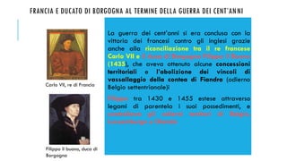 FRANCIA E DUCATO DI BORGOGNA AL TERMINE DELLA GUERRA DEI CENT’ANNI
La guerra dei cent’anni si era conclusa con la
vittoria dei francesi contro gli inglesi grazie
anche alla riconciliazione tra il re francese
Carlo VII e il duca di Borgogna Filippo il Buono
(1435), che aveva ottenuto alcune concessioni
territoriali e l’abolizione dei vincoli di
vassallaggio della contea di Fiandra (odierno
Belgio settentrionale)i
Filippo tra 1430 e 1455 estese attraverso
legami di parentela i suoi possedimenti, e
controllava gli odierni territori di Belgio,
Lussemburgo e Olanda
Carlo VII, re di Francia
Filippo il buono, duca di
Borgogna
 