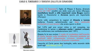 CARLO IL TEMERARIO E I TENTATIVI (FALLITI) DI ESPANSIONE
Carlo “il Temerario”, figlio di Filippo il Buono, divenuto
duca nel 1467 ereditò una delle zone più ricche d’Europa:
manifatture tessili e città importanti come Bruges (centro
tessile e finanziario) e Anversa (porto più importante
d’Europa)
Carlo volle conquistare le regioni di Alsazia e Lorena
(odierna Francia settentrionale) per dare continuità
territoriale ai suoi domini che erano sparsi e divisi
Nel 1476 egli era ormai vicino a tali conquiste, ma
l’ambizione lo spinse a attaccare anche i cantoni svizzeri,
che costituivano una confederazione (dal 1291)
Questa fu la sua rovina: il modo di combattere dell’esercito
di Carlo, basato sulla cavalleria, si dimostrò perdente nei
confronti dello schieramento svizzero, fondato sulla
fanteria armata di picche e disposta a quadrato
L’esercito di Carlo perse due battaglie, nella seconda delle
quali egli morì (Nancy, 1477)
Carlo il Temerario
La picca
falconiere svizzero
 