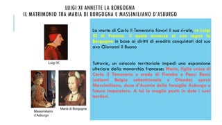 LUIGI XI ANNETTE LA BORGOGNA
IL MATRIMONIO TRA MARIA DI BORGOGNA E MASSIMILIANO D’ASBURGO
La morte di Carlo il Temerario favorì il suo rivale, re Luigi
XI di Francia, il quale annesse al suo regno la
Borgogna in base ai diritti di eredità conquistati dal suo
avo Giovanni il Buono
Tuttavia, un ostacolo territoriale impedì una espansione
ulteriore della monarchia francese: Maria, figlia unica di
Carlo il Temerario e erede di Fiandre e Paesi Bassi
(odierni Belgio settentrionale e Olanda) sposò
Massimiliano, duca d’Austria della famiglia Asburgo e
futuro imperatore. A lui la moglie portò in dote i suoi
territori.
Luigi XI
Massimiliano
d’Asburgo
Maria di Borgogna
 